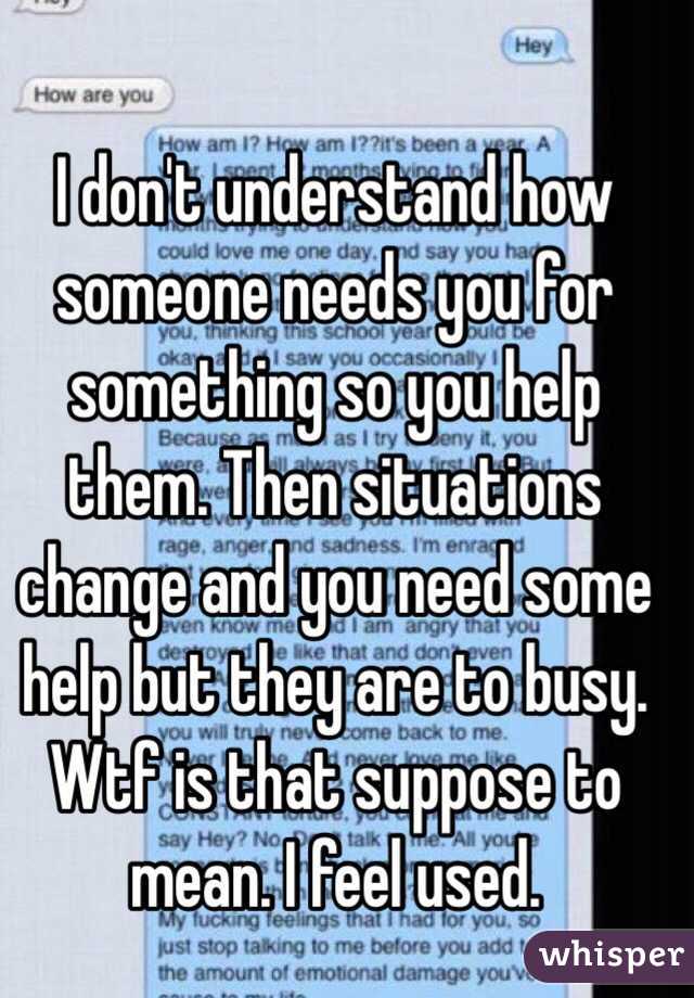 I don't understand how someone needs you for something so you help them. Then situations change and you need some help but they are to busy. Wtf is that suppose to mean. I feel used.