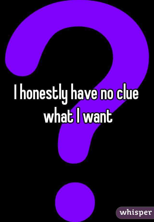 I honestly have no clue what I want