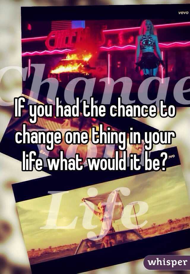 If you had the chance to change one thing in your life what would it be? 
