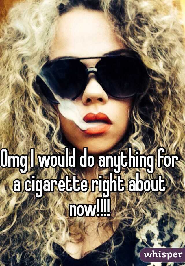 Omg I would do anything for a cigarette right about now!!!!  