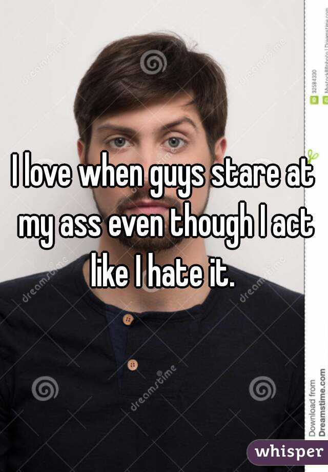 I love when guys stare at my ass even though I act like I hate it. 