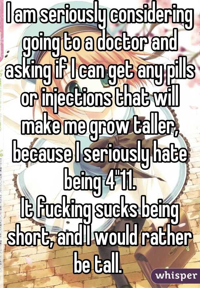 I am seriously considering going to a doctor and asking if I can get any pills or injections that will make me grow taller, because I seriously hate being 4"11. 
It fucking sucks being short, and I would rather be tall. 