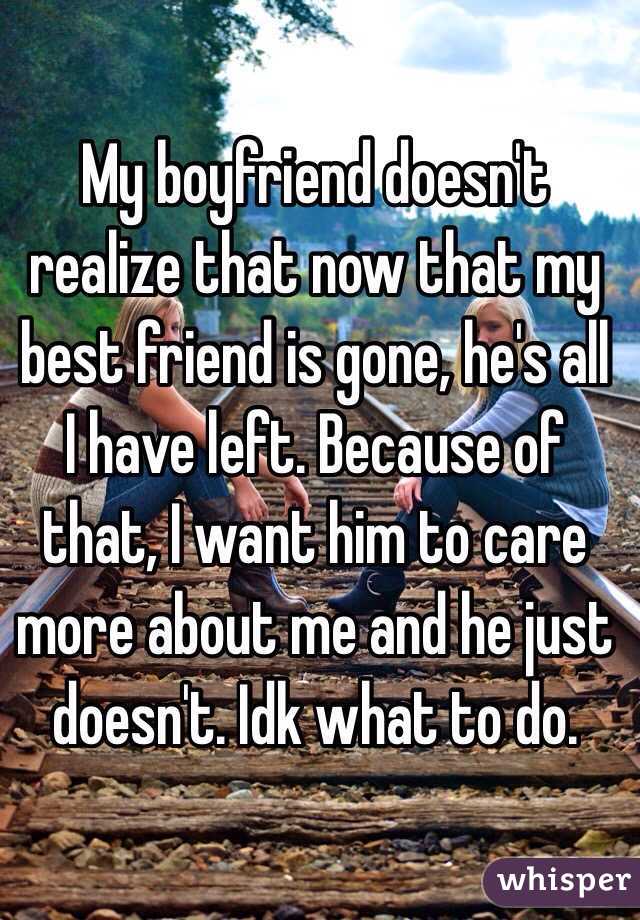 My boyfriend doesn't realize that now that my best friend is gone, he's all I have left. Because of that, I want him to care more about me and he just doesn't. Idk what to do.