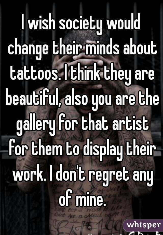 I wish society would change their minds about tattoos. I think they are beautiful, also you are the gallery for that artist for them to display their work. I don't regret any of mine.