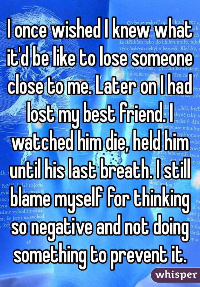 I once wished I knew what it'd be like to lose someone close to me. Later on I had lost my best friend. I watched him die, held him until his last breath. I still blame myself for thinking so negative and not doing something to prevent it.