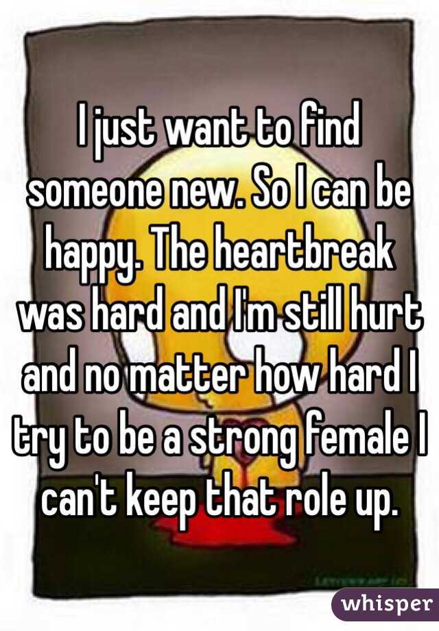 I just want to find someone new. So I can be happy. The heartbreak was hard and I'm still hurt and no matter how hard I try to be a strong female I can't keep that role up. 