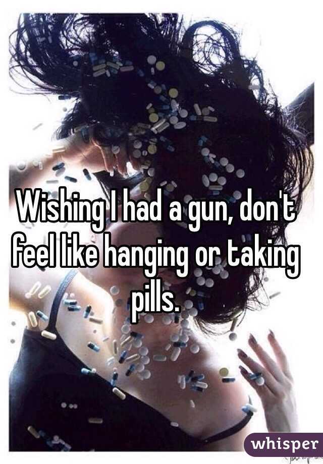 Wishing I had a gun, don't feel like hanging or taking pills. 