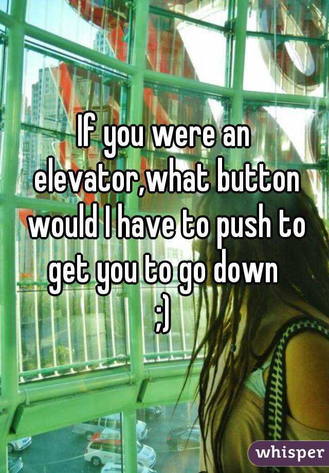 If you were an elevator,what button would I have to push to get you to go down 
;)