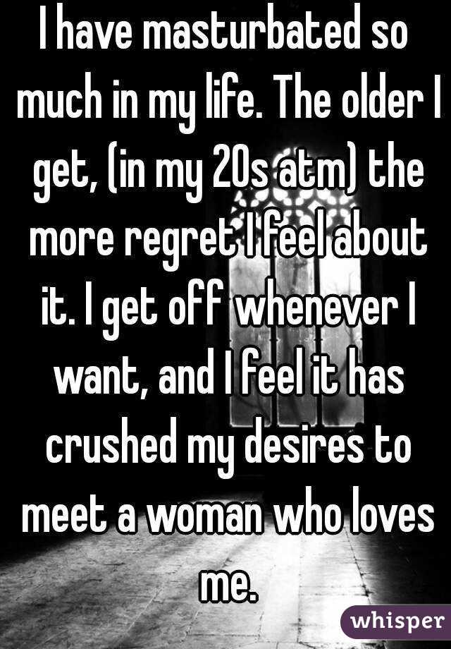 I have masturbated so much in my life. The older I get, (in my 20s atm) the more regret I feel about it. I get off whenever I want, and I feel it has crushed my desires to meet a woman who loves me.