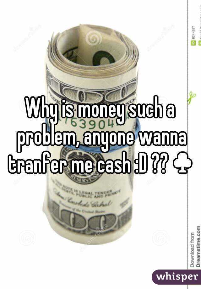 Why is money such a problem, anyone wanna tranfer me cash :D ??♣