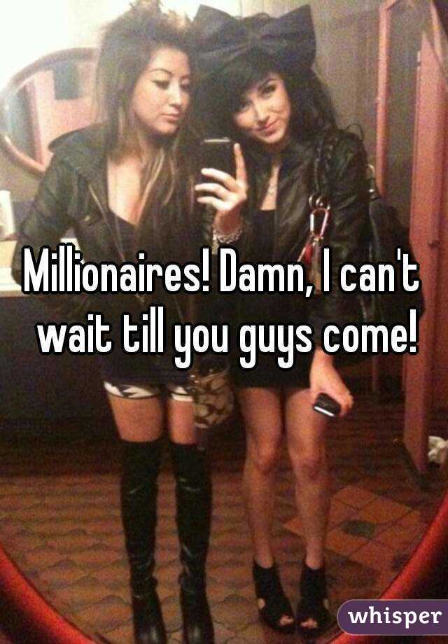 Millionaires! Damn, I can't wait till you guys come!