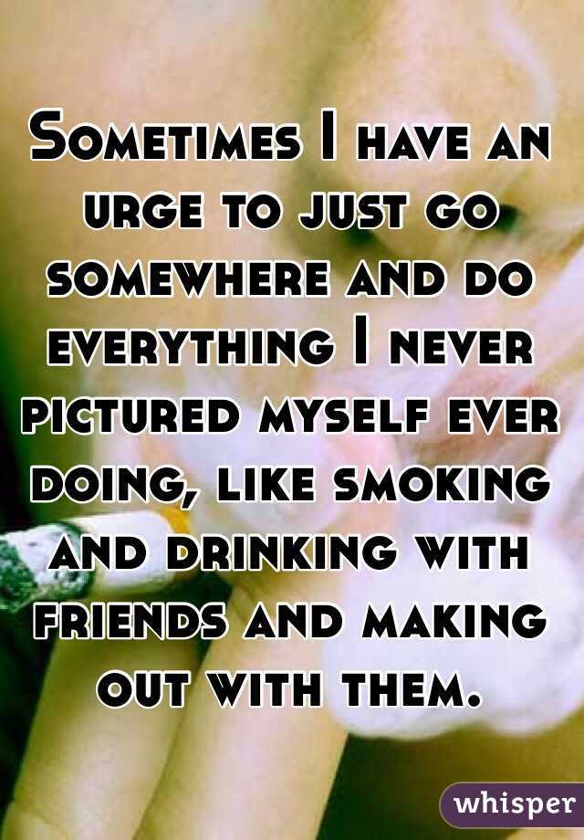 Sometimes I have an urge to just go somewhere and do everything I never pictured myself ever doing, like smoking and drinking with friends and making out with them. 