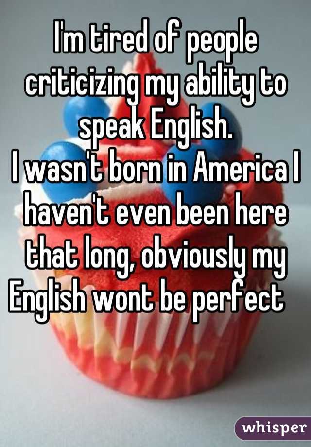 I'm tired of people criticizing my ability to speak English.
I wasn't born in America I haven't even been here that long, obviously my English wont be perfect   