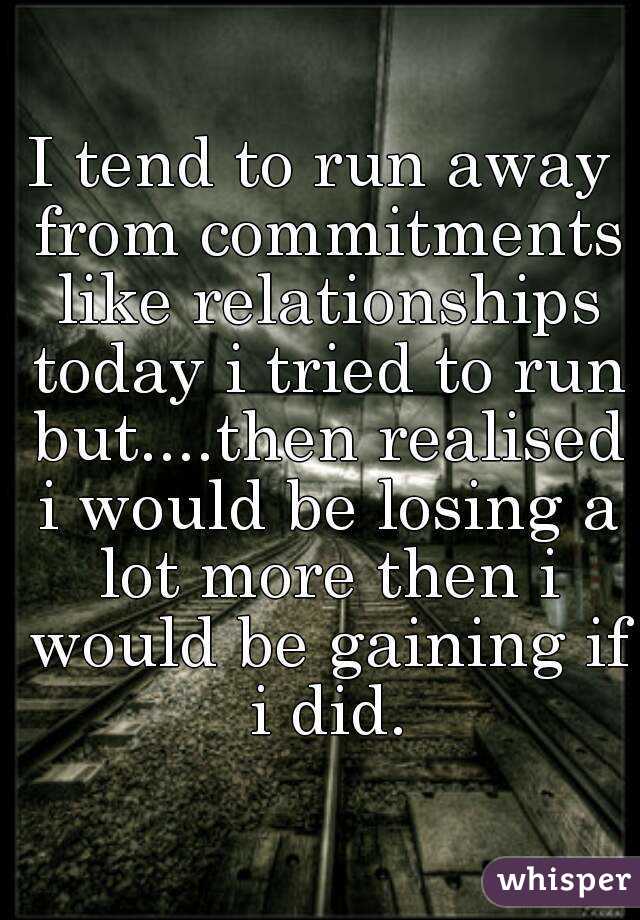 I tend to run away from commitments like relationships today i tried to run but....then realised i would be losing a lot more then i would be gaining if i did.