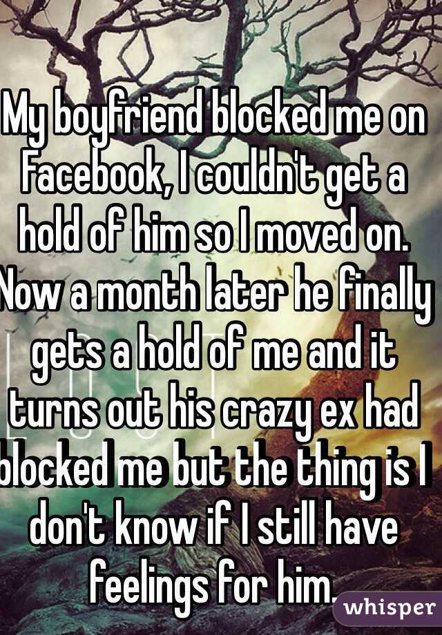 My boyfriend blocked me on Facebook, I couldn't get a hold of him so I moved on. Now a month later he finally gets a hold of me and it turns out his crazy ex had blocked me but the thing is I don't know if I still have feelings for him.