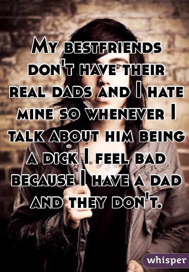 My bestfriends don't have their real dads and I hate mine so whenever I talk about him being a dick I feel bad because I have a dad and they don't.