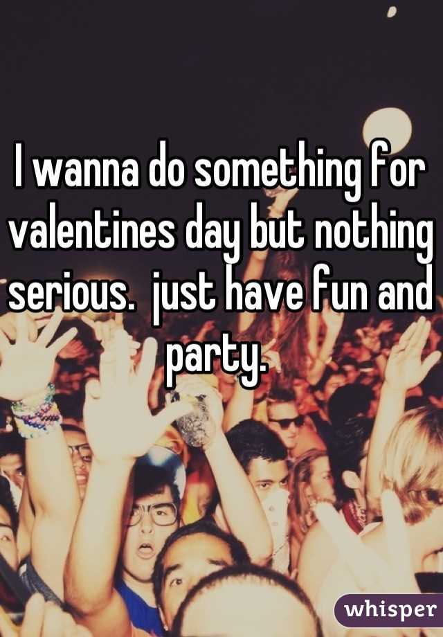 I wanna do something for valentines day but nothing serious.  just have fun and party. 