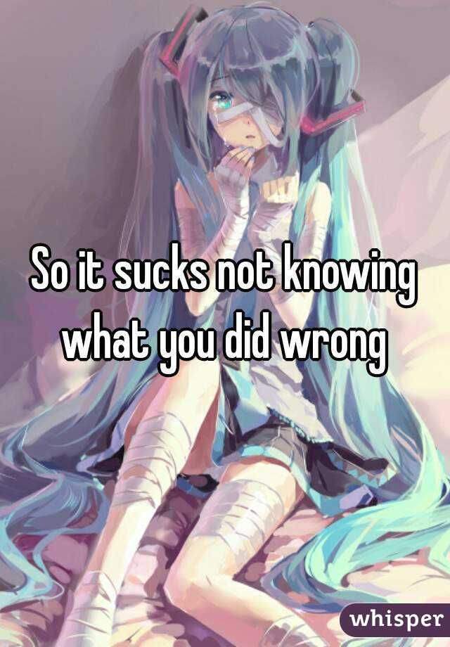 So it sucks not knowing what you did wrong 