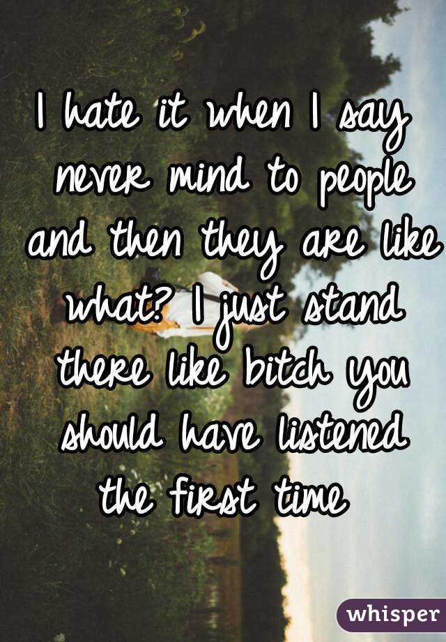I hate it when I say never mind to people and then they are like what? I just stand there like bitch you should have listened the first time 