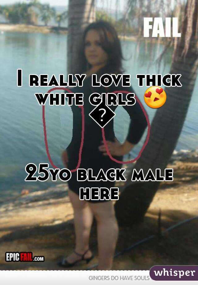 I really love thick white girls 😍 😍

25yo black male here 
