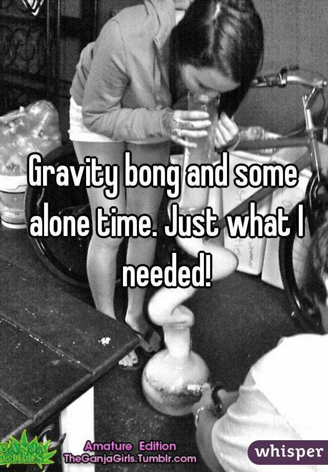 Gravity bong and some alone time. Just what I needed!