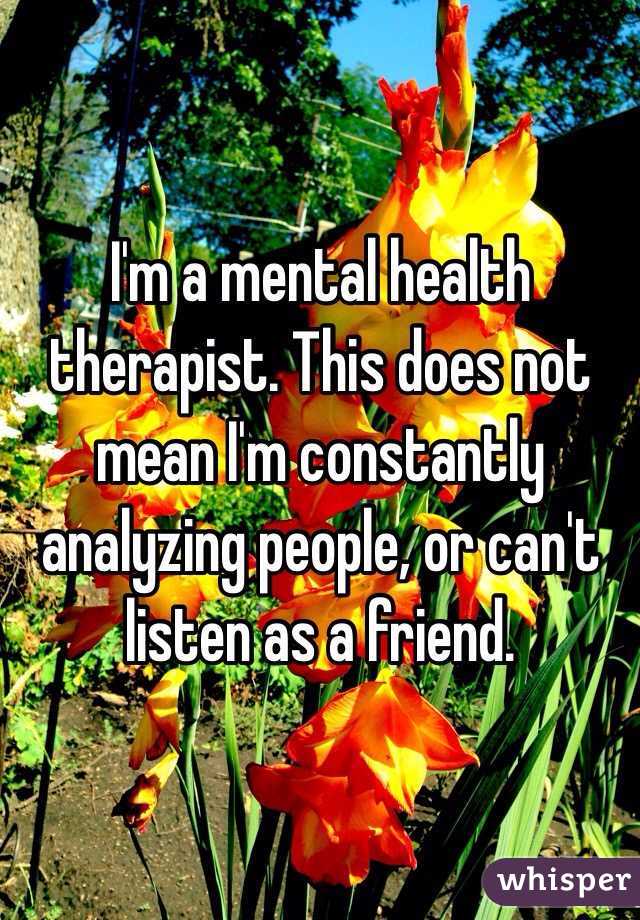 I'm a mental health therapist. This does not mean I'm constantly analyzing people, or can't listen as a friend.  