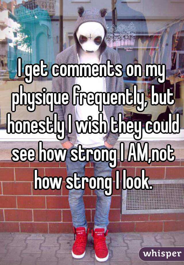 I get comments on my physique frequently, but honestly I wish they could see how strong I AM,not how strong I look.