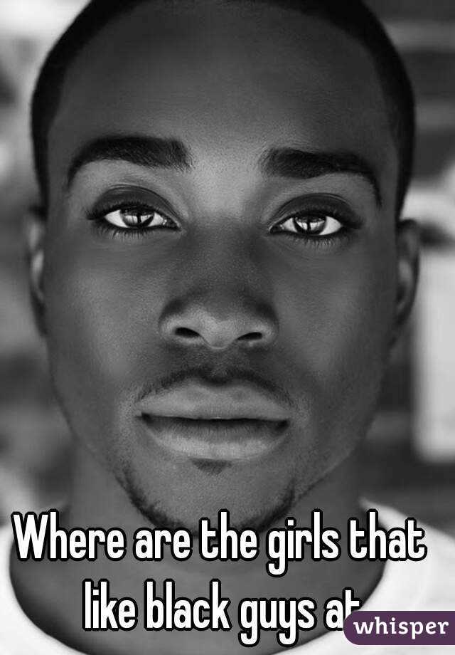 Where are the girls that like black guys at