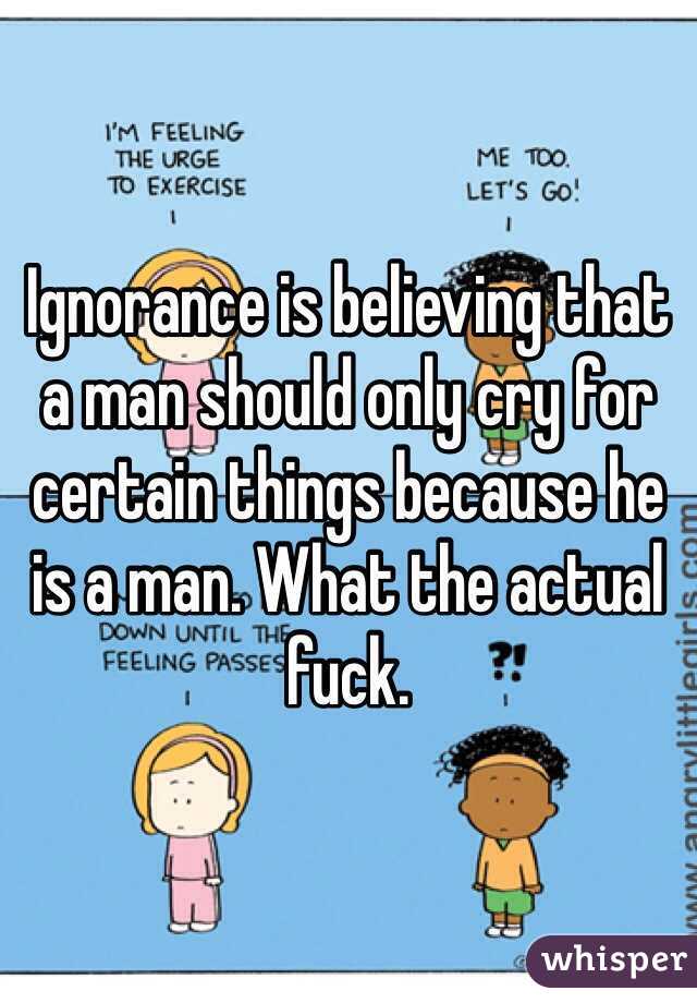 Ignorance is believing that a man should only cry for certain things because he is a man. What the actual fuck.