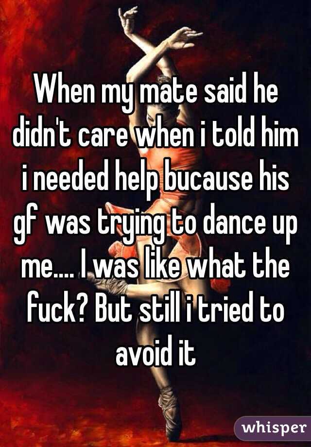When my mate said he didn't care when i told him i needed help bucause his gf was trying to dance up me.... I was like what the fuck? But still i tried to avoid it 