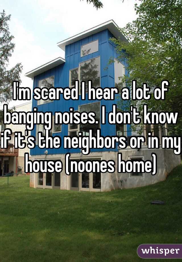 I'm scared I hear a lot of banging noises. I don't know if it's the neighbors or in my house (noones home)