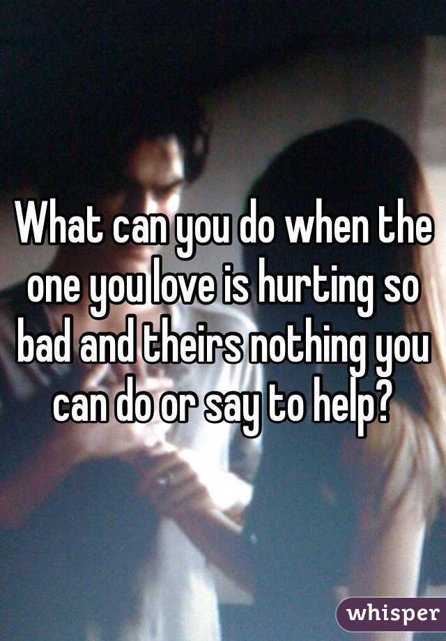 What can you do when the one you love is hurting so bad and theirs nothing you can do or say to help?