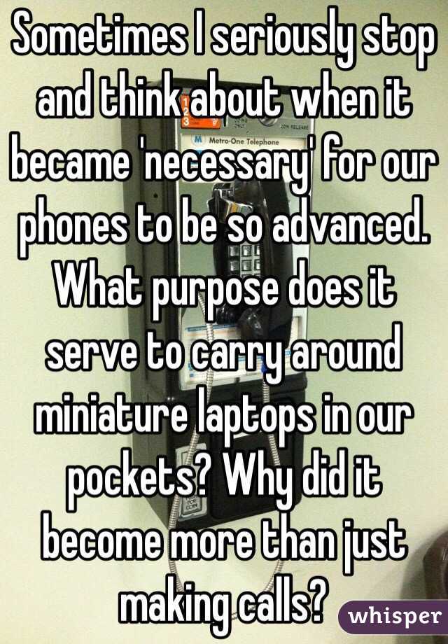 Sometimes I seriously stop and think about when it became 'necessary' for our phones to be so advanced. What purpose does it serve to carry around miniature laptops in our pockets? Why did it become more than just making calls?
