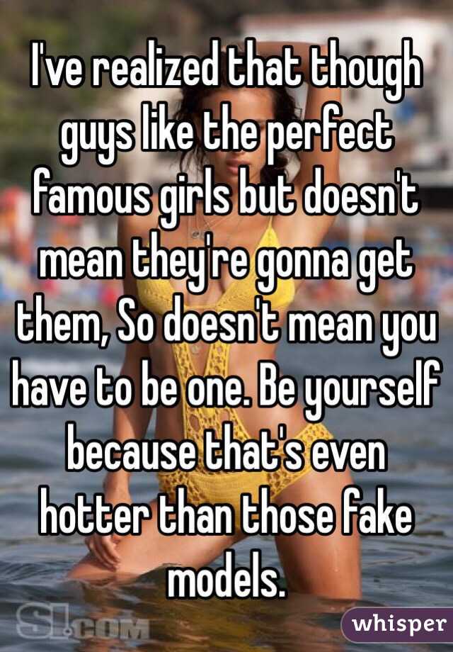 I've realized that though guys like the perfect famous girls but doesn't mean they're gonna get them, So doesn't mean you have to be one. Be yourself because that's even hotter than those fake models.