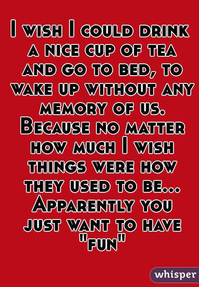 I wish I could drink a nice cup of tea and go to bed, to wake up without any memory of us. Because no matter how much I wish things were how they used to be... Apparently you just want to have "fun"