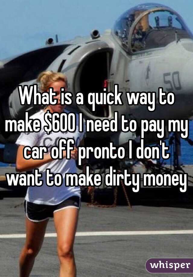  What is a quick way to make $600 I need to pay my car off pronto I don't want to make dirty money