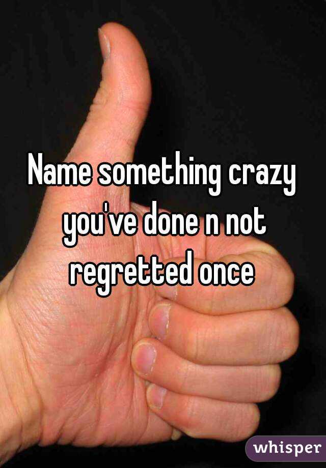 Name something crazy you've done n not regretted once 