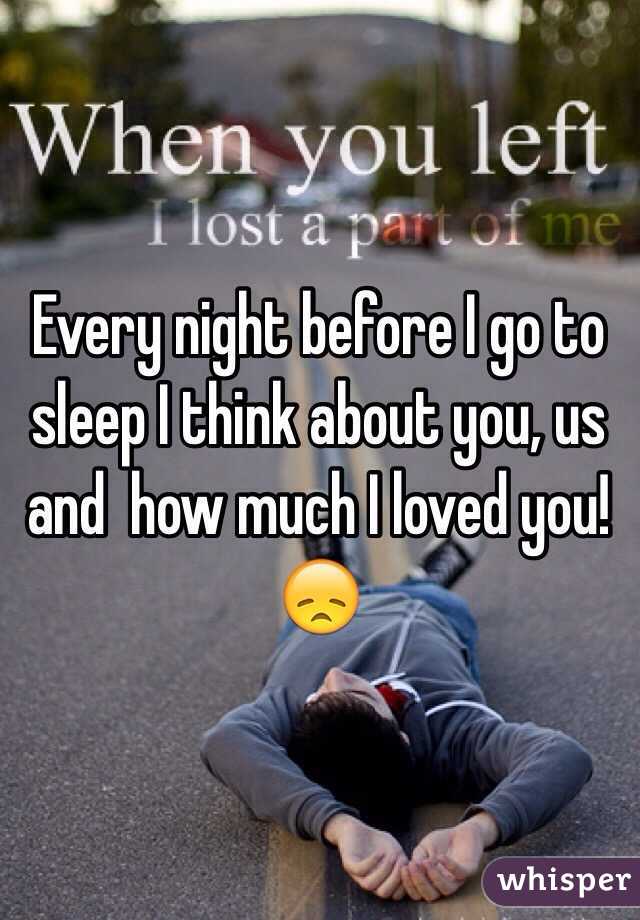 Every night before I go to sleep I think about you, us and  how much I loved you! 😞