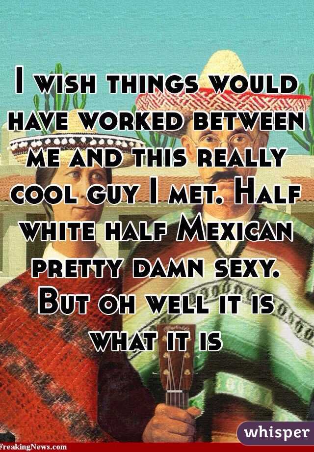 I wish things would have worked between me and this really cool guy I met. Half white half Mexican pretty damn sexy. But oh well it is what it is 
