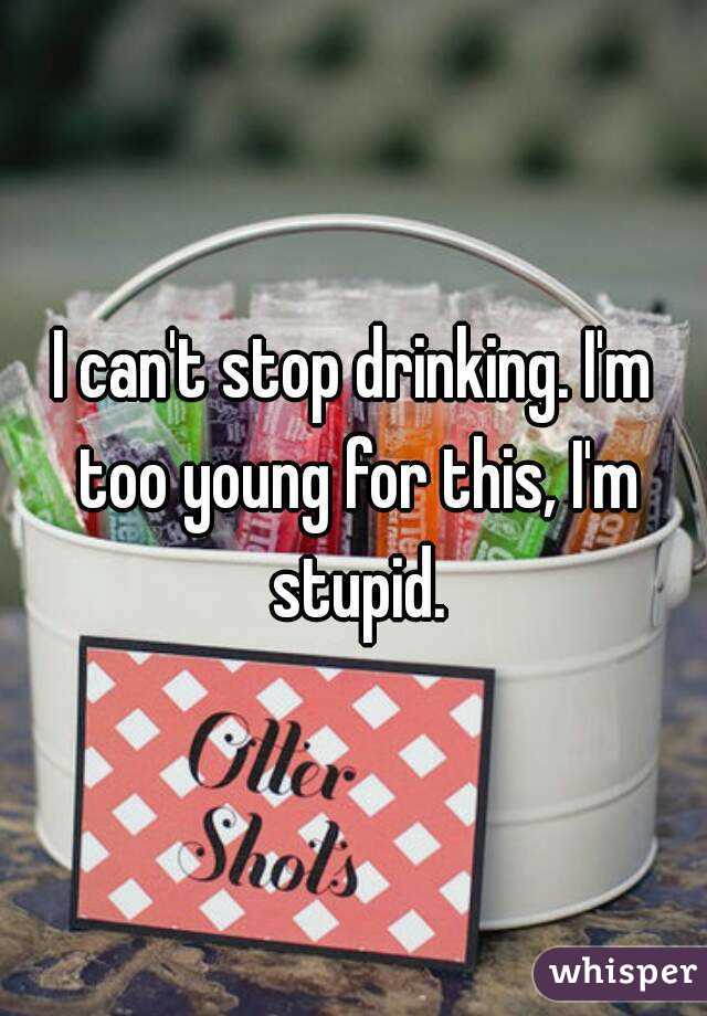 I can't stop drinking. I'm too young for this, I'm stupid.