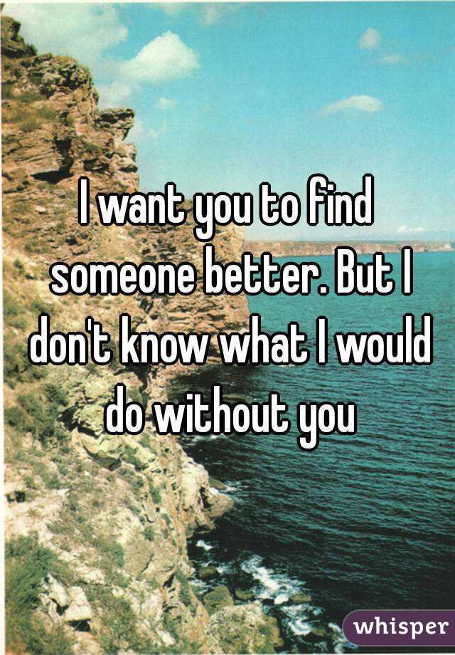 I want you to find someone better. But I don't know what I would do without you