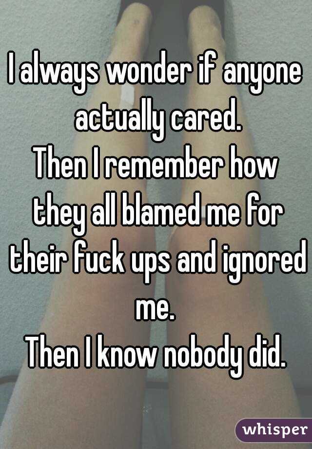 I always wonder if anyone actually cared.
Then I remember how they all blamed me for their fuck ups and ignored me. 
Then I know nobody did.