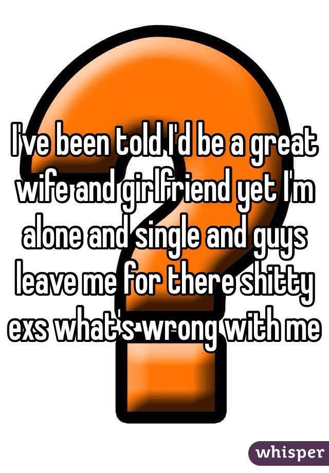 I've been told I'd be a great wife and girlfriend yet I'm alone and single and guys leave me for there shitty exs what's wrong with me 