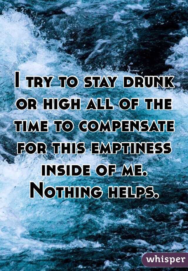 I try to stay drunk or high all of the time to compensate for this emptiness inside of me. Nothing helps. 