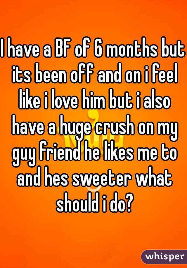 I have a BF of 6 months but its been off and on i feel like i love him but i also have a huge crush on my guy friend he likes me to and hes sweeter what should i do?