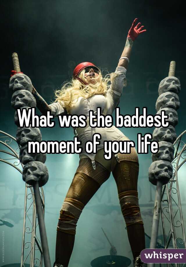 What was the baddest moment of your life 