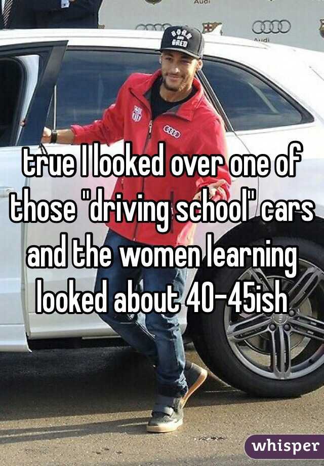 true I looked over one of those "driving school" cars and the women learning looked about 40-45ish