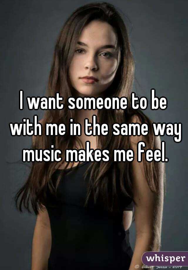 I want someone to be with me in the same way music makes me feel.