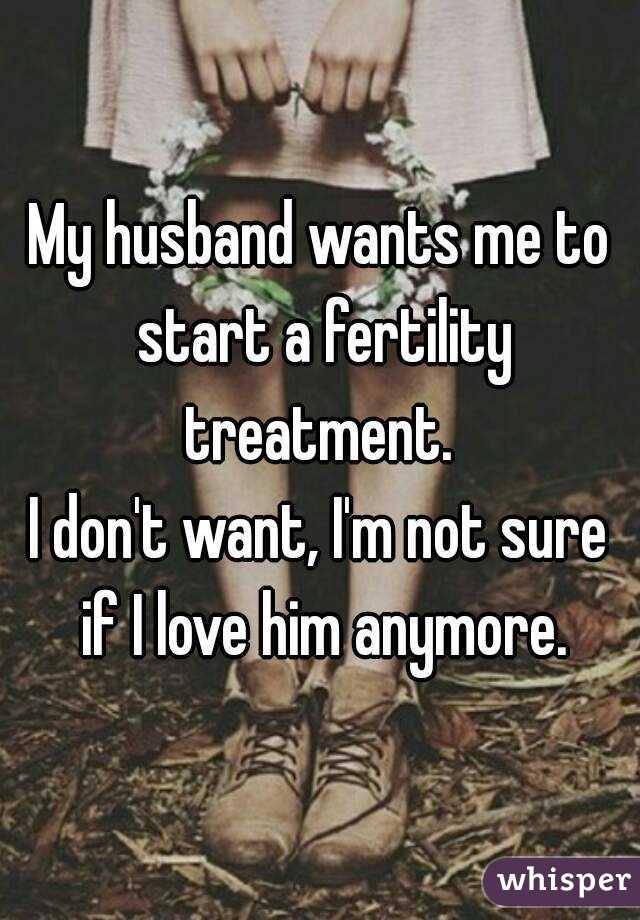 My husband wants me to start a fertility treatment. 
I don't want, I'm not sure if I love him anymore.