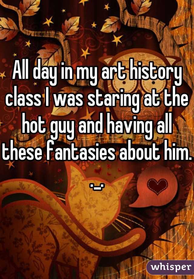 All day in my art history class I was staring at the hot guy and having all these fantasies about him. ._.